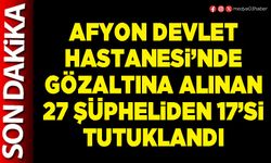 Afyon Devlet Hastanesi’nde gözaltına alınan 27 şüpheliden 17’si tutuklandı