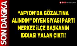“Afyon’da gözaltına alındım” diyen Siyasi Parti Merkez İlçe Başkanın iddiası yalan çıktı!