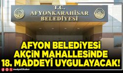 Afyon Belediyesi Akçin Mahallesinde 18. Maddeyi uygulayacak!