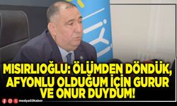 Mısırlıoğlu: Ölümden döndük, Afyonlu olduğum için gurur ve onur duydum!
