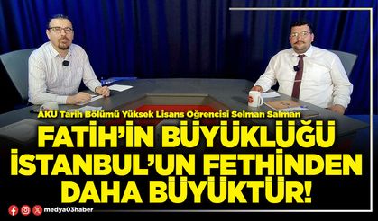 Fatih’in büyüklüğü İstanbul’un fethinden daha büyüktür!