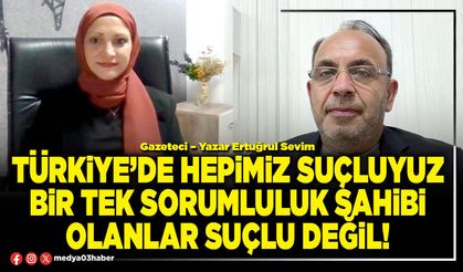 Türkiye’de hepimiz suçluyuz bir tek sorumluluk sahibi olanlar suçlu değil!