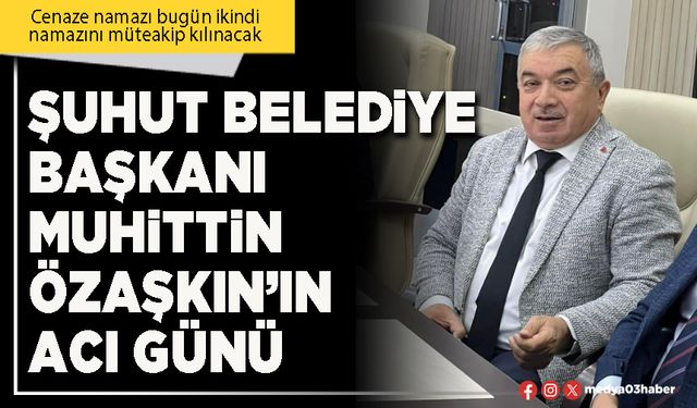 Şuhut Belediye Başkanı Muhittin Özaşkın’ın acı günü