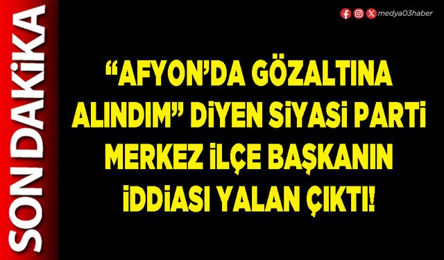“Afyon’da gözaltına alındım” diyen Siyasi Parti Merkez İlçe Başkanın iddiası yalan çıktı!