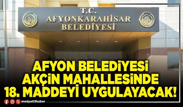 Afyon Belediyesi Akçin Mahallesinde 18. Maddeyi uygulayacak!