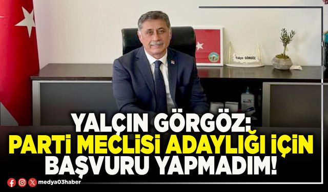 Yalçın Görgöz: Parti meclisi adaylığı için başvuru yapmadım!