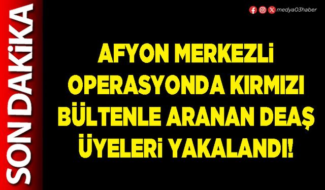 Afyon merkezli operasyonda kırmızı bültenle aranan DEAŞ üyeleri yakalandı!