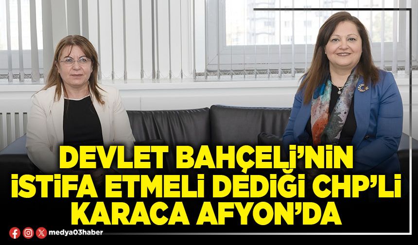 Devlet Bahçeli’nin istifa etmeli dediği CHP’li Karaca Afyon’da
