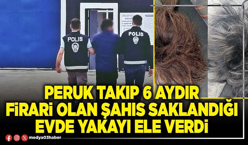 Peruk takıp 6 aydır firari olan şahıs saklandığı evde yakayı ele verdi