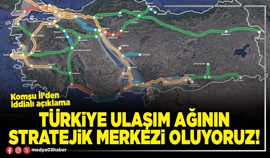 Türkiye ulaşım ağının stratejik merkezi oluyoruz!