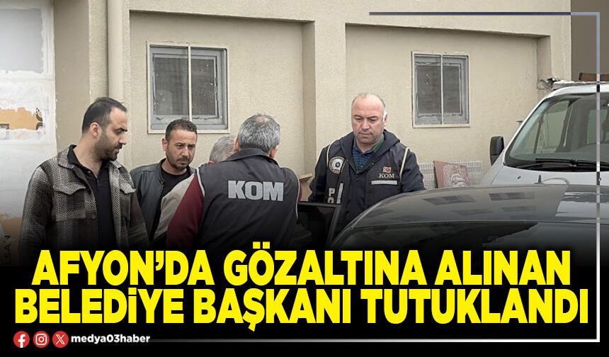 Afyon’da gözaltına alınan Belediye Başkanı tutuklandı