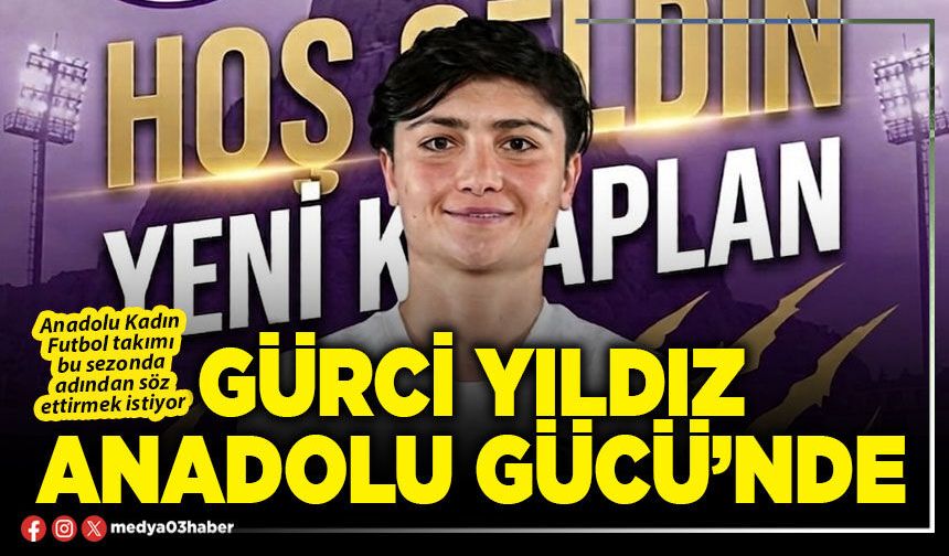 Gürci yıldız Anadolu Gücü’nde