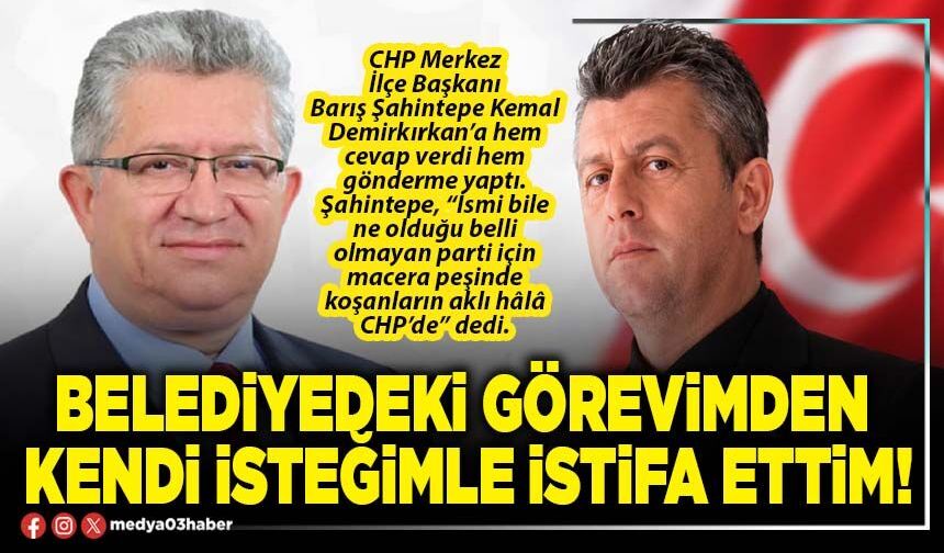 Belediyedeki görevimden kendi isteğimle istifa ettim!