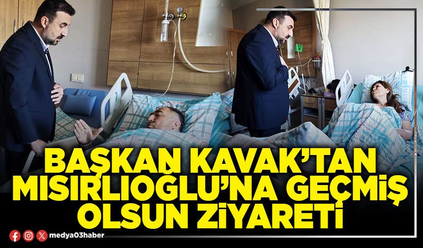 Başkan Kavak’tan Mısırlıoğlu’na geçmiş olsun ziyareti