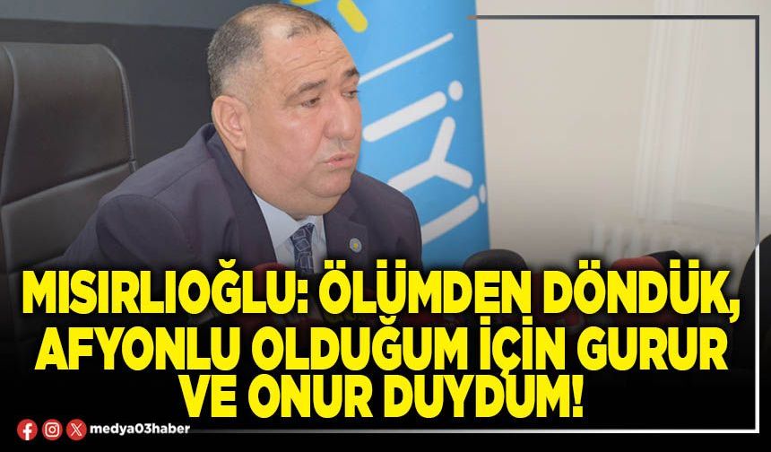 Mısırlıoğlu: Ölümden döndük, Afyonlu olduğum için gurur ve onur duydum!